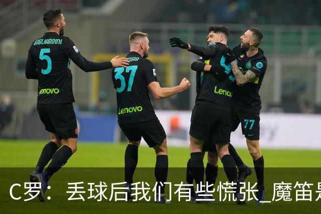 C罗：丢球后我们有些慌张 魔笛是足球界的传奇 准备好对阵西班牙